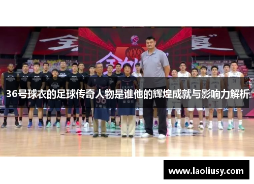 36号球衣的足球传奇人物是谁他的辉煌成就与影响力解析